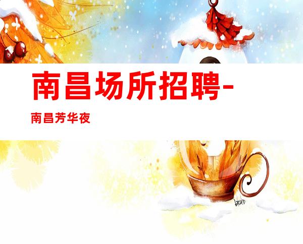 南昌﻿场所招聘-南昌﻿芳华夜总会好做利于尽快上手