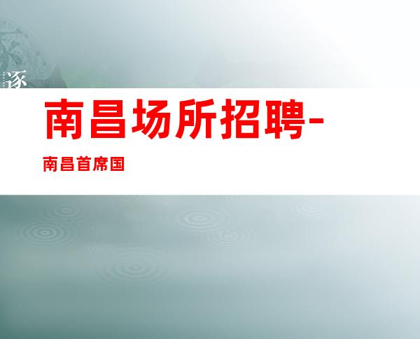 南昌﻿场所招聘-南昌﻿首席国际夜总会工资高这是你需要的