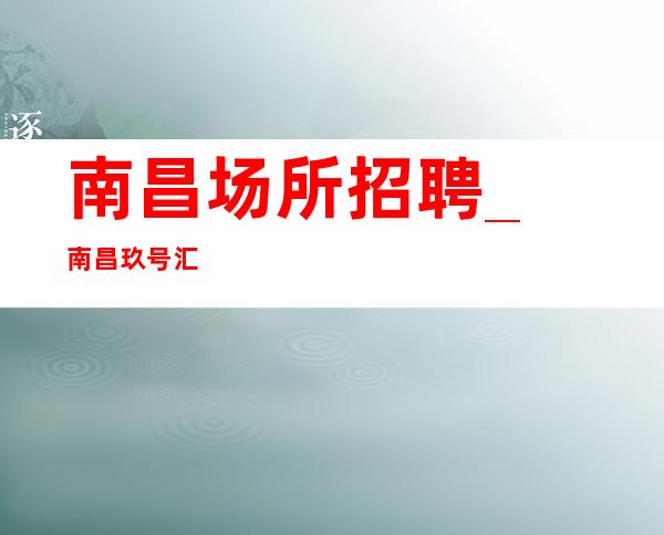 南昌﻿场所招聘_南昌﻿玖号汇夜总会赚快没有潜规则