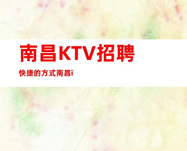 南昌﻿KTV招聘快捷的方式南昌﻿名人会所高薪