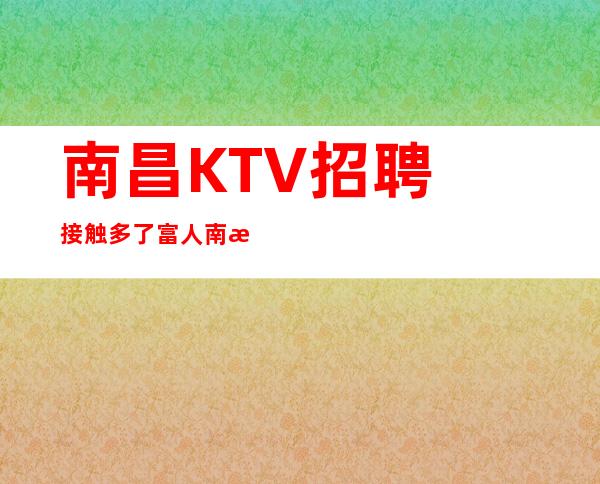南昌﻿KTV招聘接触多了富人南昌﻿天上人间权威