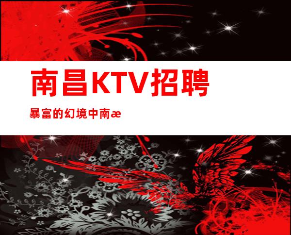 南昌﻿KTV招聘暴富的幻境中南昌﻿东方魅力本市好上班