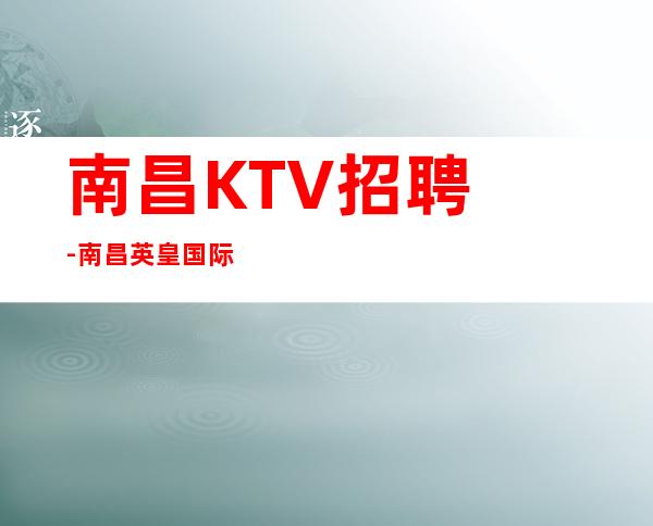 南昌﻿KTV招聘-南昌﻿英皇国际公司客人素质高面试简化流程