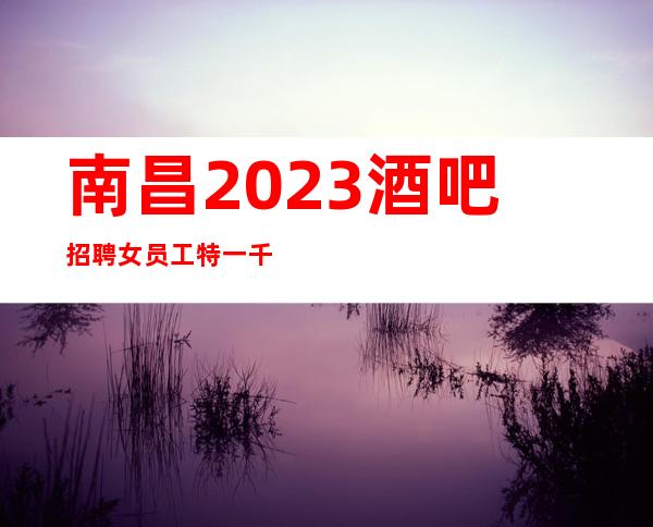 南昌2023酒吧招聘女员工特一千五起 -上班无压力高薪