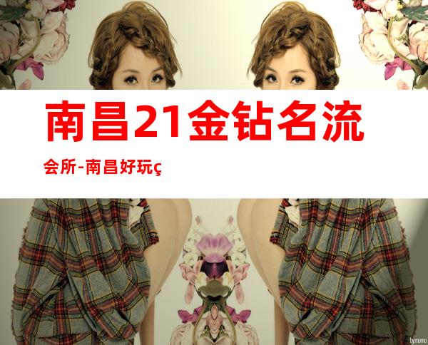 南昌21金钻名流会所-南昌好玩的KTV-南昌好玩的夜总会