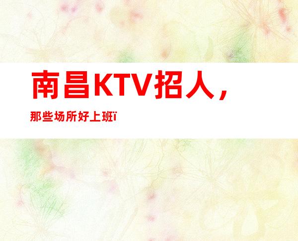 南昌KTV招人，那些场所好上班，直招无套路，真诚相待