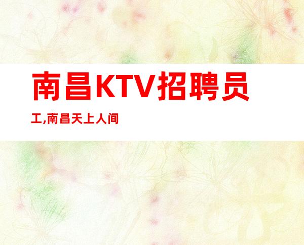 南昌KTV招聘员工,南昌天上人间夜总会2023更新招聘-服务员服务员