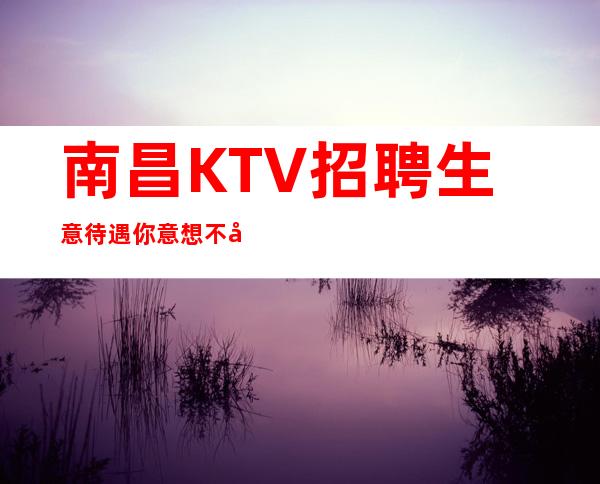 南昌KTV招聘生意待遇你意想不到