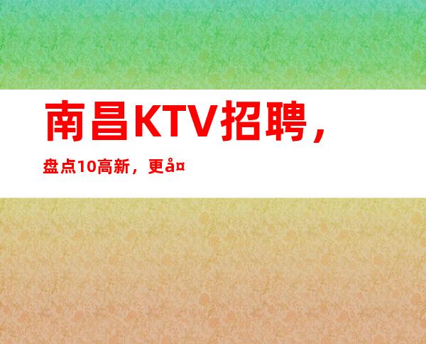 南昌KTV招聘，盘点/10高新，更多待遇欢迎详情