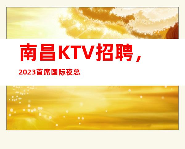 南昌KTV招聘，2023首席国际夜总会新年大量招聘员工