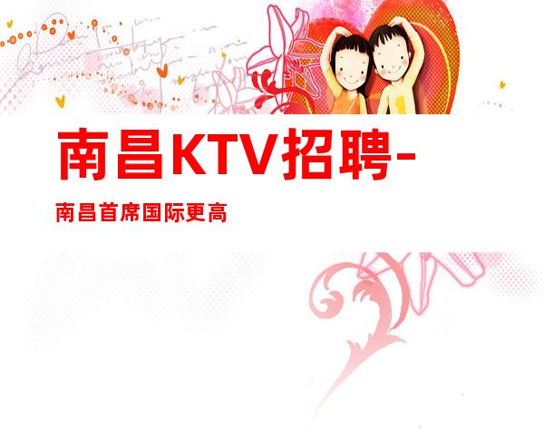 南昌KTV招聘-南昌首席国际更高夜总会重新招新人服务员