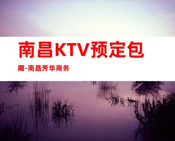 南昌KTV预定包厢-南昌芳华商务KTV订房热门榜 – 南昌东湖商务KTV