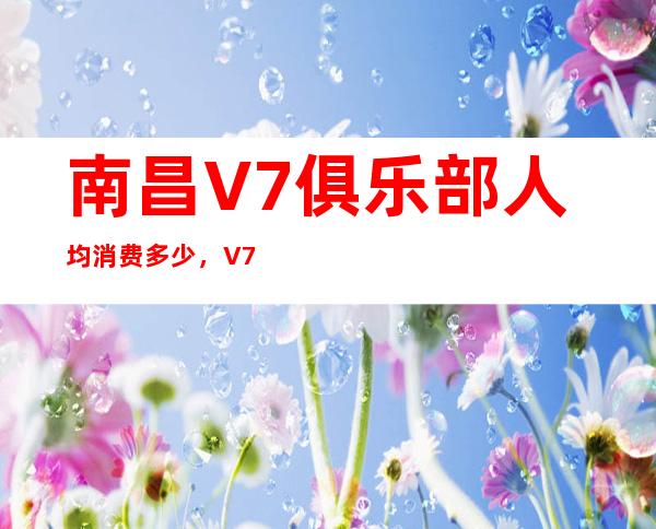 南昌V7俱乐部人均消费多少，V7俱乐部有没有畅饮活动？