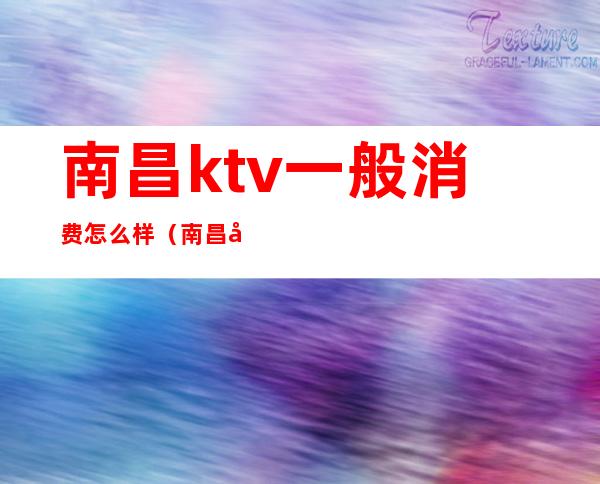 南昌ktv一般消费怎么样（南昌县ktv都是什么价位）