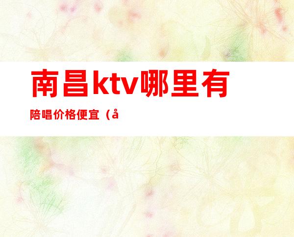 南昌ktv哪里有陪唱价格便宜(南昌ktv包厢的价格)