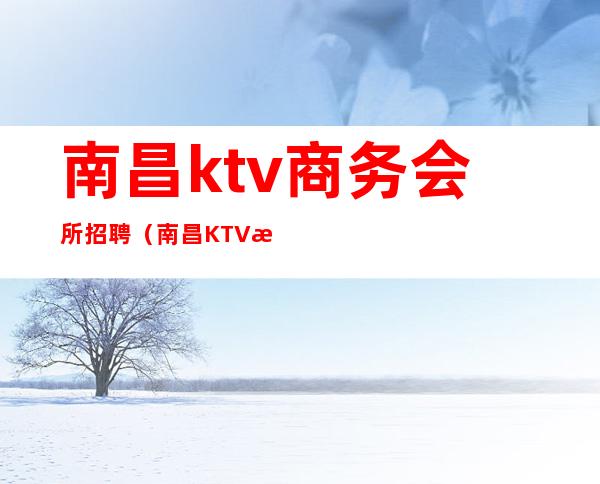 南昌ktv商务会所招聘(南昌KTV服务员招聘)