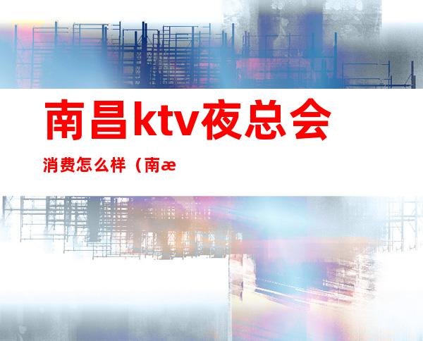 南昌ktv夜总会消费怎么样（南昌夜总会ktv订房）