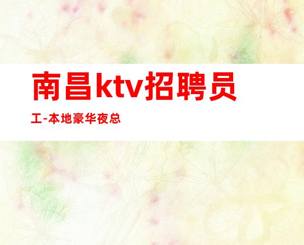 南昌ktv招聘员工-本地豪华夜总会生意好大量缺人