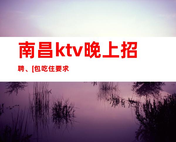 南昌ktv晚上招聘、[包吃住要求门槛低]急招