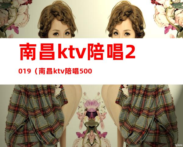 南昌ktv陪唱2019(南昌ktv陪唱500可以玩到什么程度)