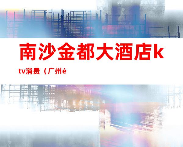 南沙金都大酒店ktv消费(广州金都大酒店ktv消费)