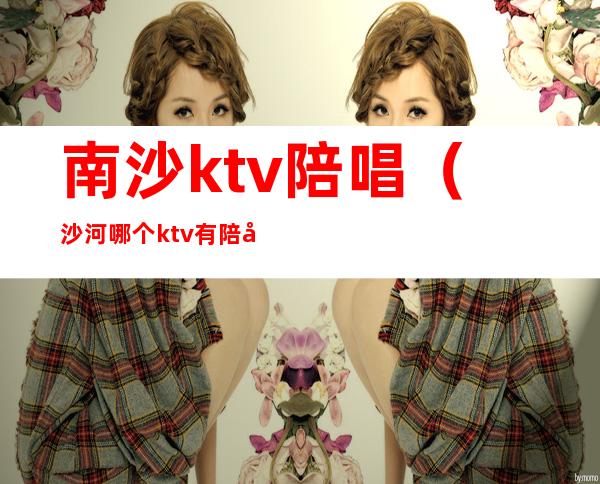 南沙ktv陪唱(沙河哪个ktv有陪唱)