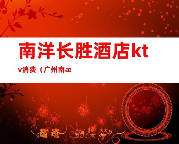 南洋长胜酒店ktv消费(广州南洋ktv)