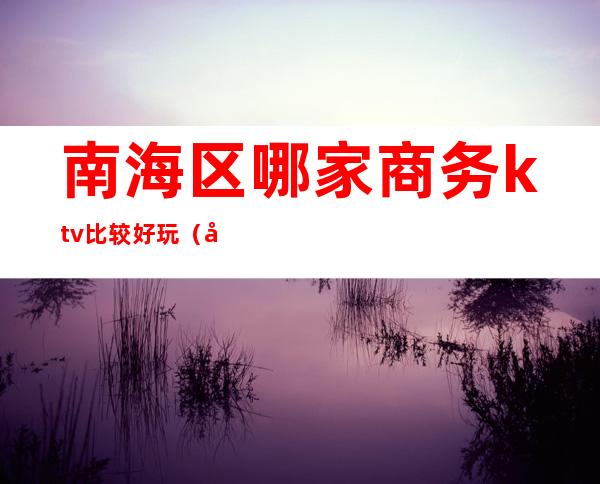 南海区哪家商务ktv比较好玩(南部商务ktv有哪些)