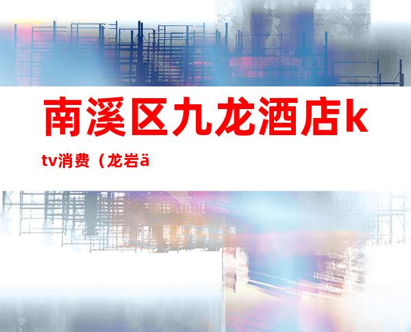 南溪区九龙酒店ktv消费(龙岩九龙ktv怎么消费)
