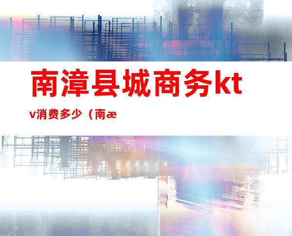 南漳县城商务ktv消费多少(南漳ktv哪里便宜)