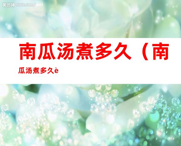 南瓜汤煮多久(南瓜汤煮多久能熟)