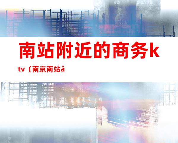 南站附近的商务ktv(南京南站商务)