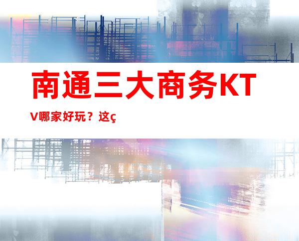南通三大商务KTV哪家好玩？这篇文章让你少吃亏