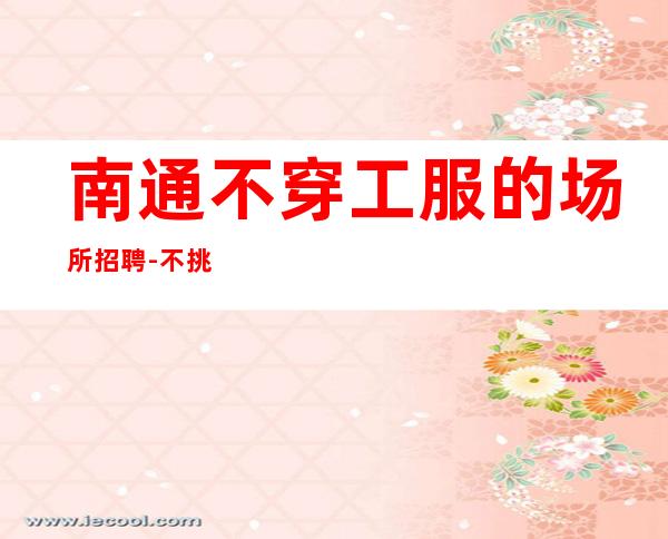 南通不穿工服的场所招聘-不挑人的ktv请保持好心情
