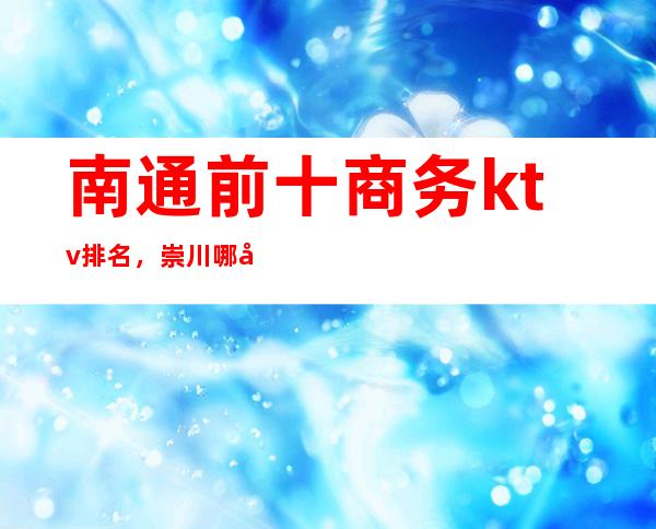 南通前十商务ktv排名,崇川哪家夜总会比较好玩。