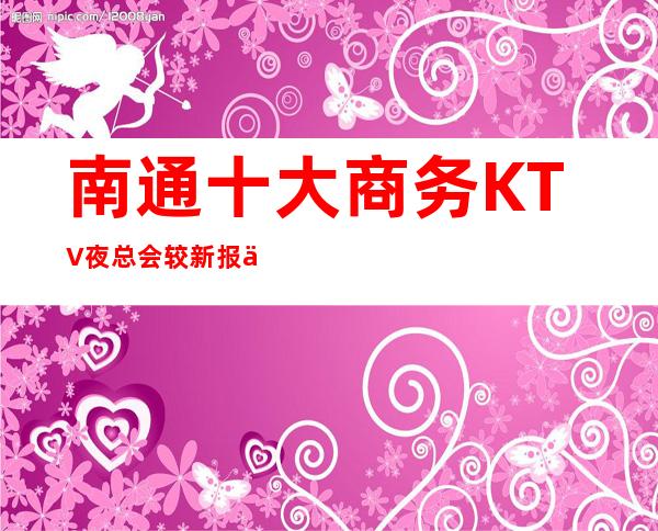 南通十大商务KTV夜总会较新报价信息,一键解决商务接待问题