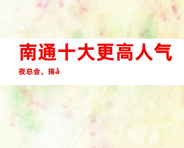 南通十大更高人气夜总会,排名前三的商务KTV消费推荐