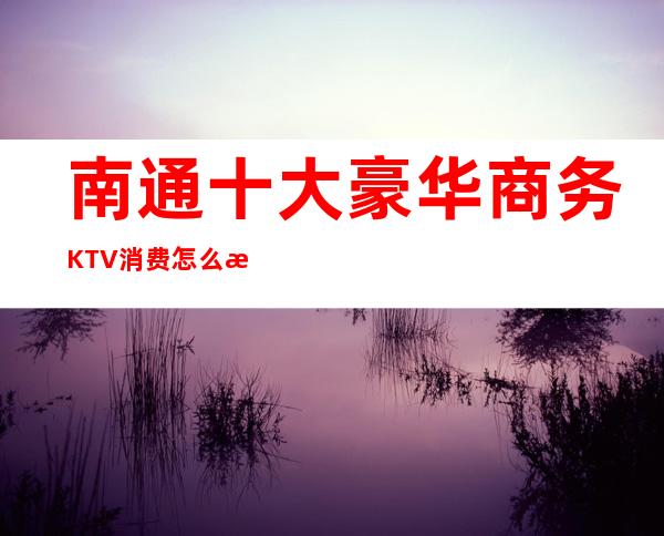 南通十大豪华商务KTV消费怎么样？这篇文章有详情