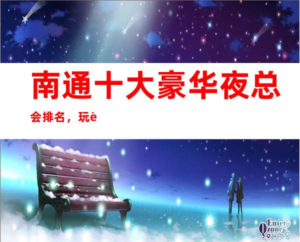 南通十大豪华夜总会排名，玩过不后悔商务会所介绍详情 – 南通崇川商务KTV