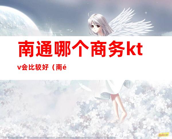 南通哪个商务ktv会比较好(南通哪个商务ktv会比较好一点)