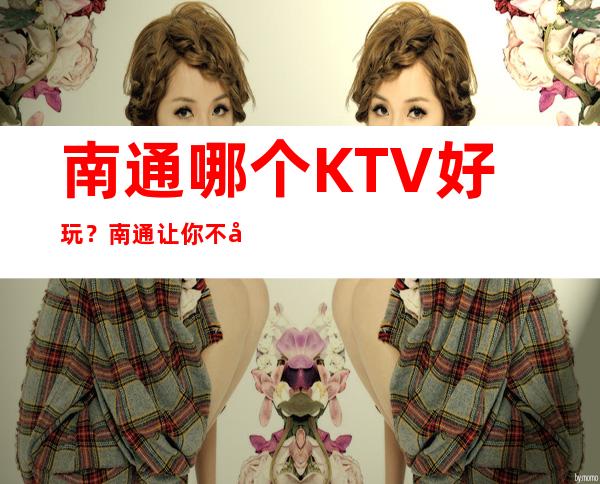 南通哪个KTV好玩?南通让你不容错过的KTV夜总会 – 南通崇川商务KTV
