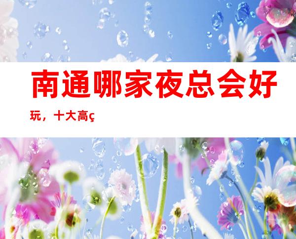 南通哪家夜总会好玩，十大高端KTV会所消费排名