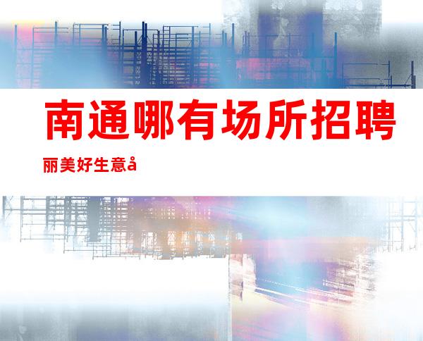 南通哪有场所招聘丽美好生意好[每天都有高工资和高收入]