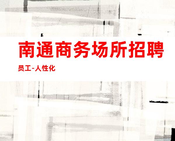南通商务场所招聘员工-人性化管理起更高KTV招聘