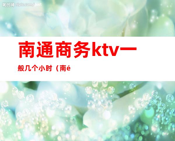 南通商务ktv一般几个小时(南通市区KTV)