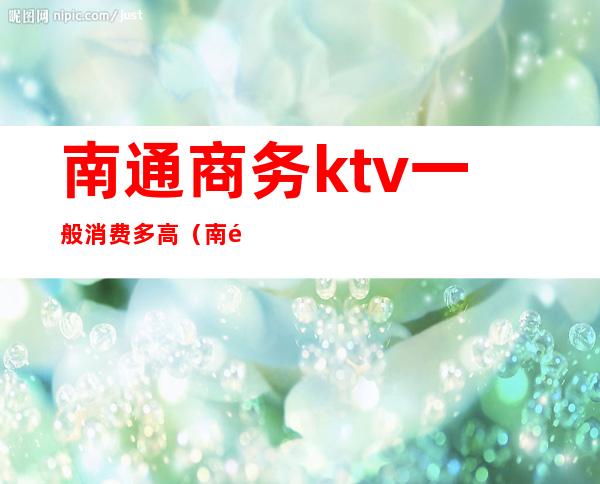 南通商务ktv一般消费多高(南通比较好的ktv有哪些)