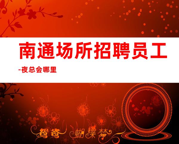 南通场所招聘员工-夜总会哪里工资高哪里稳定去哪里