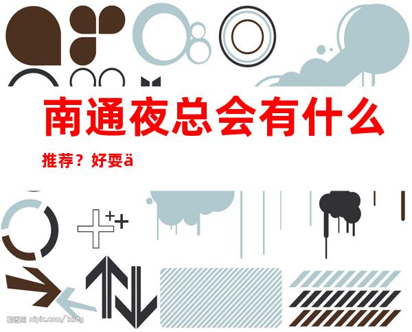南通夜总会有什么推荐？好耍不贵看这篇文章
