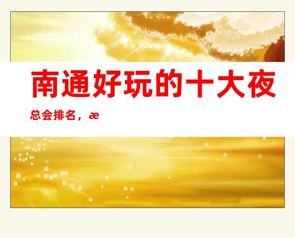 南通好玩的十大夜总会排名,我觉得这里的商务会所您真的应该来逛一逛了!
