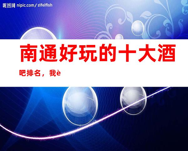南通好玩的十大酒吧排名,我觉得这里的商务会所您真的应该来逛一逛了!